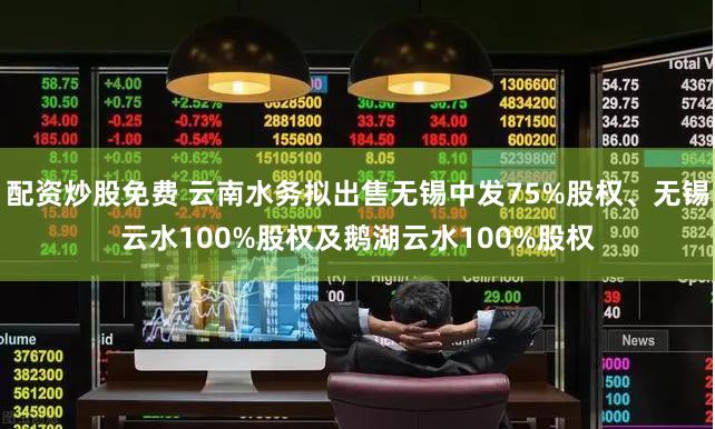 配资炒股免费 云南水务拟出售无锡中发75%股权、无锡云水100%股权及鹅湖云水100%股权