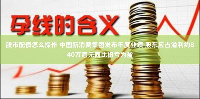 股市配债怎么操作 中国新消费集团发布年度业绩 股东应占溢利约840万港元同比扭亏为盈