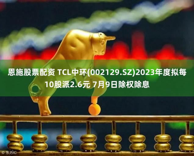 恩施股票配资 TCL中环(002129.SZ)2023年度拟每10股派2.6元 7月9日除权除息