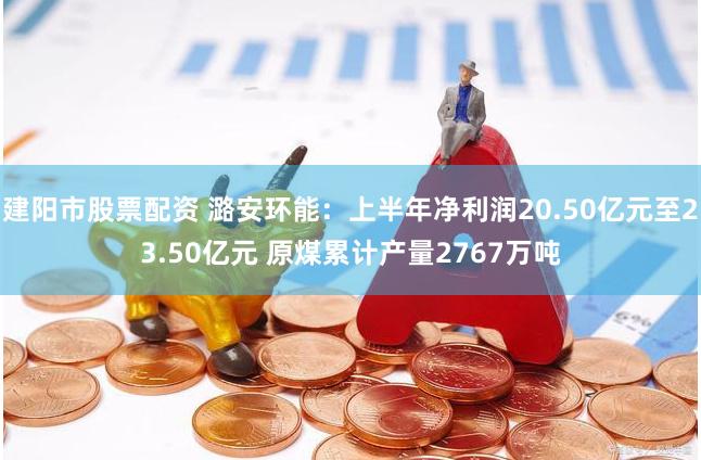 建阳市股票配资 潞安环能：上半年净利润20.50亿元至23.50亿元 原煤累计产量2767万吨