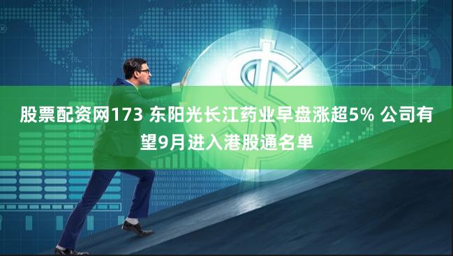 股票配资网173 东阳光长江药业早盘涨超5% 公司有望9月进入港股通名单