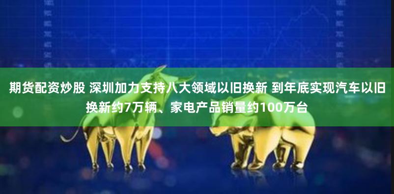 期货配资炒股 深圳加力支持八大领域以旧换新 到年底实现汽车以旧换新约7万辆、家电产品销量约100万台