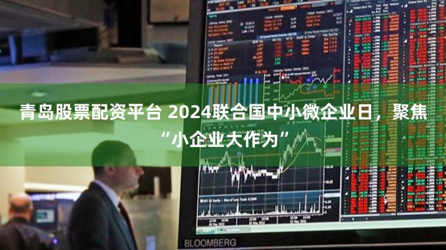 青岛股票配资平台 2024联合国中小微企业日，聚焦“小企业大作为”