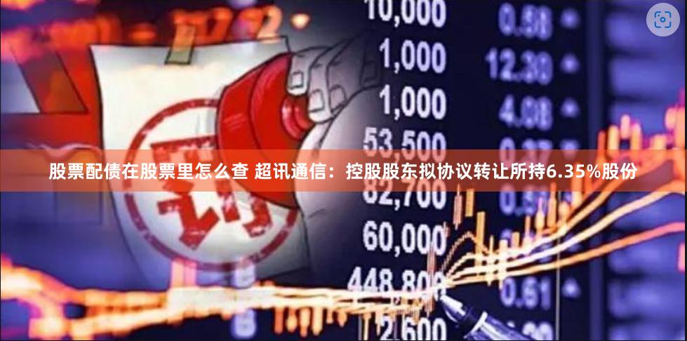 股票配债在股票里怎么查 超讯通信：控股股东拟协议转让所持6.35%股份