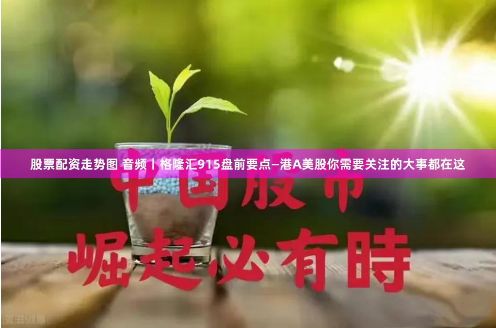 股票配资走势图 音频丨格隆汇915盘前要点—港A美股你需要关注的大事都在这