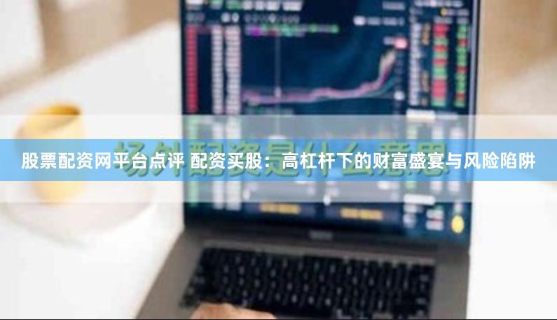 股票配资网平台点评 配资买股：高杠杆下的财富盛宴与风险陷阱