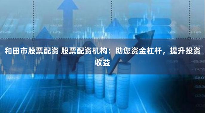 和田市股票配资 股票配资机构：助您资金杠杆，提升投资收益