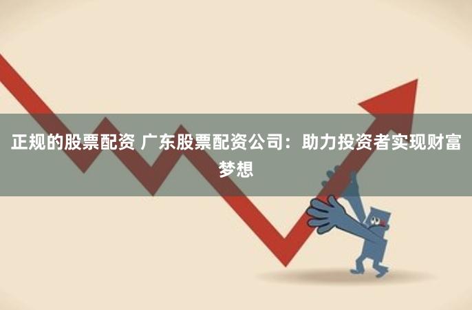 正规的股票配资 广东股票配资公司：助力投资者实现财富梦想