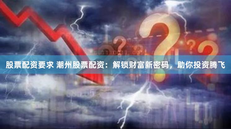 股票配资要求 潮州股票配资：解锁财富新密码，助你投资腾飞