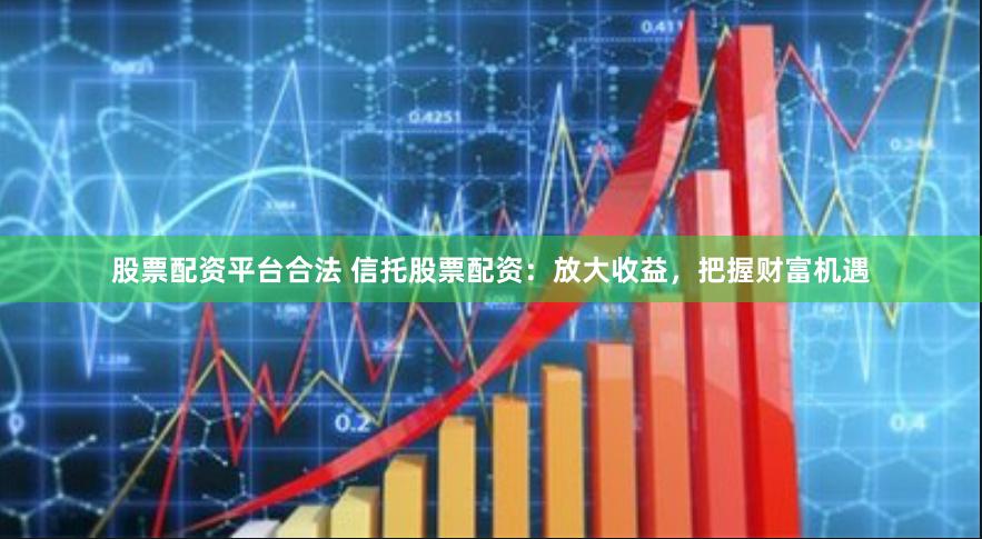 股票配资平台合法 信托股票配资：放大收益，把握财富机遇