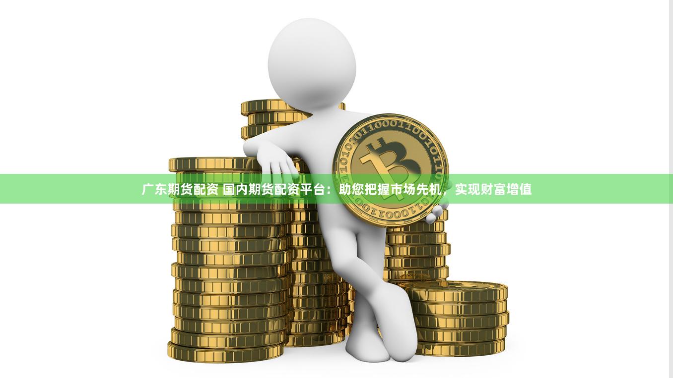 广东期货配资 国内期货配资平台：助您把握市场先机，实现财富增值