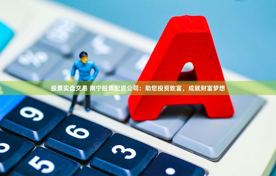 股票实盘交易 南宁股票配资公司：助您投资致富，成就财富梦想