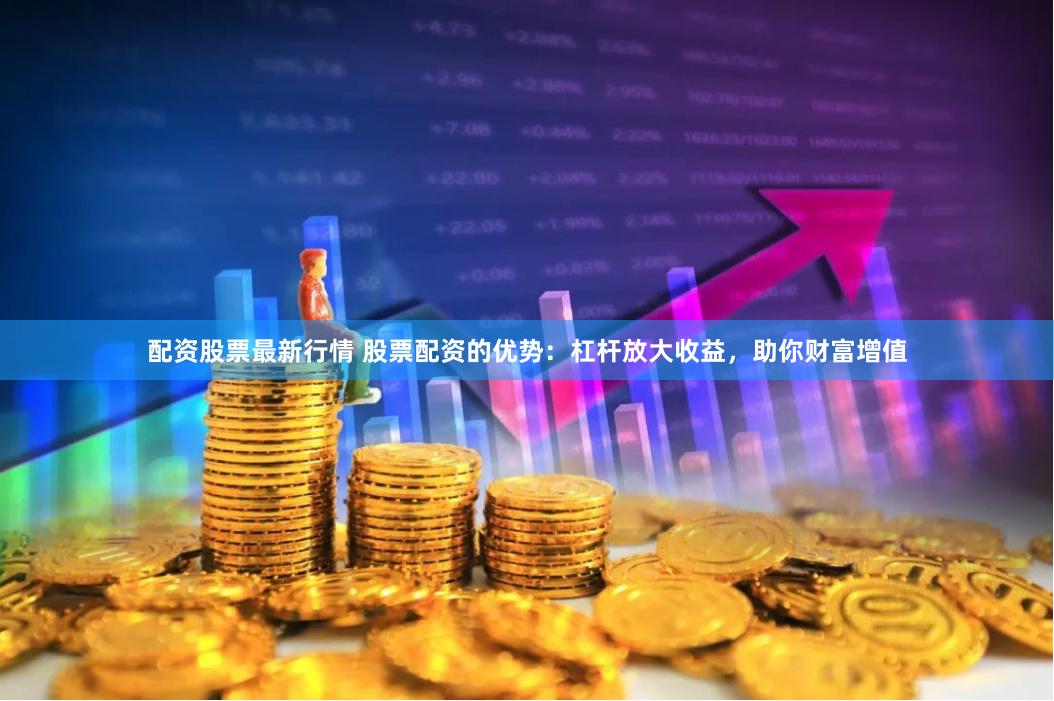 配资股票最新行情 股票配资的优势：杠杆放大收益，助你财富增值