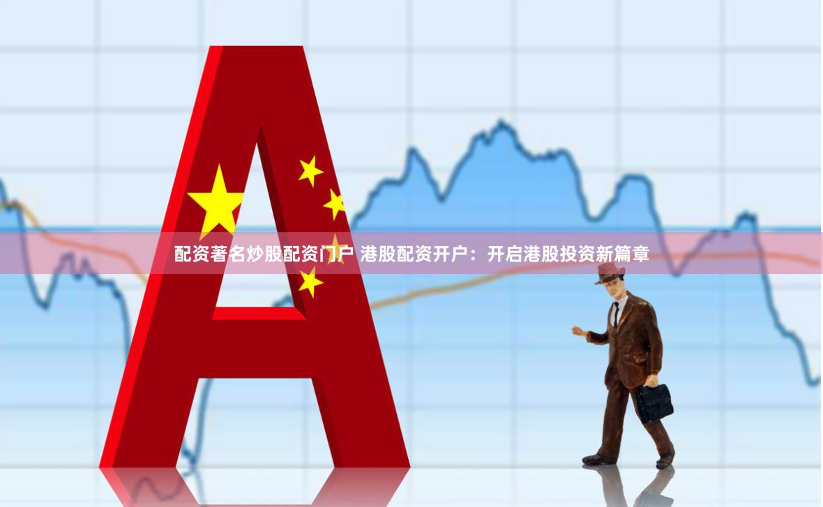 配资著名炒股配资门户 港股配资开户：开启港股投资新篇章